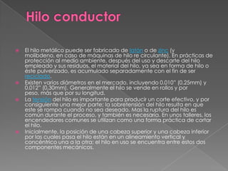 Hilo conductor El hilo metálico puede ser fabricado de latón o de zinc (y molibdeno, en caso de máquinas de hilo re circulante). En prácticas de protección al medio ambiente, después del uso y descarte del hilo empleado y sus residuos, el material del hilo, ya sea en forma de hilo o éste pulverizado, es acumulado separadamente con el fin de ser reciclado.Existen varios diámetros en el mercado, incluyendo 0.010” (0,25mm) y 0.012” (0,30mm). Generalmente el hilo se vende en rollos y por peso, más que por su longitud.La tensión del hilo es importante para producir un corte efectivo, y por consiguiente una mejor parte; la sobretensión del hilo resulta en que este se rompa cuando no sea deseado. Mas la ruptura del hilo es común durante el proceso, y también es necesaria. En unos talleres, los encendedores comunes se utilizan como una forma práctica de cortar el hilo.Inicialmente, la posición de una cabeza superior y una cabeza inferior por las cuales pasa el hilo están en un alineamiento vertical y concéntrico una a la otra; el hilo en uso se encuentra entre estos dos componentes mecánicos.