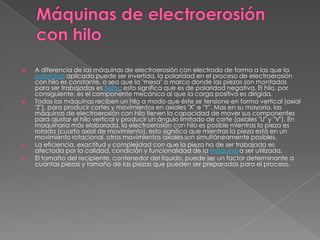 Máquinas de electroerosión con hilo A diferencia de las máquinas de electroerosión con electrodo de forma a las que la polaridad aplicada puede ser invertida, la polaridad en el proceso de electroerosión con hilo es constante, o sea que la "mesa" o marco donde las piezas son montadas para ser trabajadas es tierra; esto significa que es de polaridad negativa. El hilo, por consiguiente, es el componente mecánico al que la carga positiva es dirigida.Todas las máquinas reciben un hilo a modo que éste se tensione en forma vertical (axial "Z"), para producir cortes y movimientos en axiales "X" e "Y". Mas en su mayoría, las máquinas de electroerosión con hilo tienen la capacidad de mover sus componentes para ajustar el hilo vertical y producir un ángulo limitado de corte (axiales "U" y "V"). En maquinaria más elaborada, la electroerosión con hilo es posible mientras la pieza es rotada (cuarto axial de movimiento), esto significa que mientras la pieza está en un movimiento rotacional, otros movimientos axiales son simultáneamente posibles.La eficiencia, exactitud y complejidad con que la pieza ha de ser trabajada es afectada por la calidad, condición y funcionalidad de la máquina a ser utilizada.El tamaño del recipiente, contenedor del líquido, puede ser un factor determinante a cuantas piezas y tamaño de las piezas que pueden ser preparadas para el proceso.