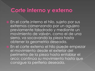 Corte interno y externoEn el corte interno el hilo, sujeto por sus extremos comenzando por un agujero previamente taladrado y mediante un movimiento de vaivén, como el de una sierra, va socavando la pieza hasta obtener la geometría deseada.En el corte externo el hilo puede empezar el movimiento desde el exterior del perímetro de la pieza hasta entablar el arco; continúa su movimiento hasta que consigue la periferia deseada.