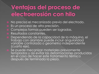 Ventajas del proceso de electroerosión con hiloNo precisa el mecanizado previo del electrodo.Es un proceso de alta precisión.Complejas formas pueden ser logradas.Resultados constantes.Dependiendo de la capacidad de la máquina, el trabajo con alambre puede incluir angularidad variable controlada o geometría independiente (cuarto eje).Se puede mecanizar materiales previamente templados y así evitar las deformaciones producidas en el caso de hacer este tratamiento térmico después de terminada la pieza.
