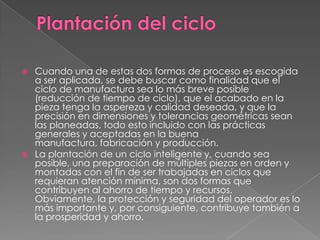 Plantación del ciclo Cuando una de estas dos formas de proceso es escogida a ser aplicada, se debe buscar como finalidad que el ciclo de manufactura sea lo más breve posible (reducción de tiempo de ciclo), que el acabado en la pieza tenga la aspereza y calidad deseada, y que la precisión en dimensiones y tolerancias geométricas sean las planeadas, todo esto incluido con las prácticas generales y aceptadas en la buena manufactura, fabricación y producción.La plantación de un ciclo inteligente y, cuando sea posible, una preparación de múltiples piezas en orden y montadas con el fin de ser trabajadas en ciclos que requieran atención mínima, son dos formas que contribuyen al ahorro de tiempo y recursos. Obviamente, la protección y seguridad del operador es lo más importante y, por consiguiente, contribuye también a la prosperidad y ahorro.