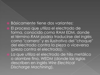 Básicamente tiene dos variantes:El proceso que utiliza el electrodo de forma, conocido como RAM EDM, donde el término RAM podría traducirse del inglés como "carnero" y es ilustrativo del "choque" del electrodo contra la pieza o viceversa (pieza contra el electrodo).La que utiliza el electrodo de hilo metálico o alambre fino, WEDM (donde las siglas describen en inglés WireElectricalDischargeMachining),