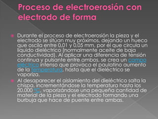 Proceso de electroerosión con electrodo de forma Durante el proceso de electroerosión la pieza y el electrodo se sitúan muy próximos, dejando un hueco que oscila entre 0,01 y 0,05 mm, por el que circula un líquido dieléctrico (normalmente aceite de baja conductividad). Al aplicar una diferencia de tensión continua y pulsante entre ambos, se crea un campo eléctrico intenso que provoca el paulatino aumento de la temperatura, hasta que el dieléctrico se vaporiza.Al desaparecer el aislamiento del dieléctrico salta la chispa, incrementándose la temperatura hasta los 20.000 ºC, vaporizándose una pequeña cantidad de material de la pieza y el electrodo formando una burbuja que hace de puente entre ambas.