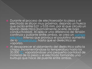 Durante el proceso de electroerosión la pieza y el electrodo se sitúan muy próximos, dejando un hueco que oscila entre 0,01 y 0,05 mm, por el que circula un líquido dieléctrico (normalmente aceite de baja conductividad). Al aplicar una diferencia de tensión continua y pulsante entre ambos, se crea un campo eléctrico intenso que provoca el paulatino aumento de la temperatura, hasta que el dieléctrico se vaporiza.Al desaparecer el aislamiento del dieléctrico salta la chispa, incrementándose la temperatura hasta los 20.000 ºC, vaporizándose una pequeña cantidad de material de la pieza y el electrodo formando una burbuja que hace de puente entre ambas.