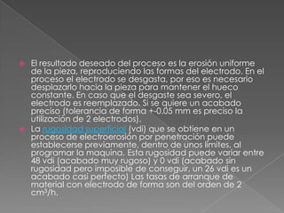 El resultado deseado del proceso es la erosión uniforme de la pieza, reproduciendo las formas del electrodo. En el proceso el electrodo se desgasta, por eso es necesario desplazarlo hacia la pieza para mantener el hueco constante. En caso que el desgaste sea severo, el electrodo es reemplazado. Si se quiere un acabado preciso (tolerancia de forma +-0.05 mm es preciso la utilización de 2 electrodos).La rugosidad superficial (vdi) que se obtiene en un proceso de electroerosión por penetración puede establecerse previamente, dentro de unos límites, al programar la maquina. Esta rugosidad puede variar entre 48 vdi (acabado muy rugoso) y 0 vdi (acabado sin rugosidad pero imposible de conseguir, un 26 vdi es un acabado casi perfecto) Las tasas de arranque de material con electrodo de forma son del orden de 2 cm3/h.