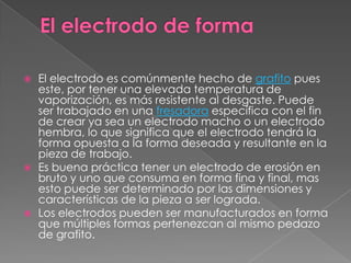 El electrodo de forma El electrodo es comúnmente hecho de grafito pues este, por tener una elevada temperatura de vaporización, es más resistente al desgaste. Puede ser trabajado en una fresadora específica con el fin de crear ya sea un electrodo macho o un electrodo hembra, lo que significa que el electrodo tendrá la forma opuesta a la forma deseada y resultante en la pieza de trabajo.Es buena práctica tener un electrodo de erosión en bruto y uno que consuma en forma fina y final, mas esto puede ser determinado por las dimensiones y características de la pieza a ser lograda.Los electrodos pueden ser manufacturados en forma que múltiples formas pertenezcan al mismo pedazo de grafito.