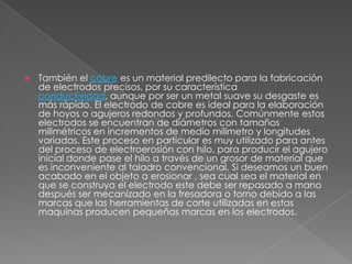 También el cobre es un material predilecto para la fabricación de electrodos precisos, por su característica conductividad, aunque por ser un metal suave su desgaste es más rápido. El electrodo de cobre es ideal para la elaboración de hoyos o agujeros redondos y profundos. Comúnmente estos electrodos se encuentran de diámetros con tamaños milimétricos en incrementos de medio milímetro y longitudes variadas. Este proceso en particular es muy utilizado para antes del proceso de electroerosión con hilo, para producir el agujero inicial donde pase el hilo a través de un grosor de material que es inconveniente al taladro convencional. Si deseamos un buen acabado en el objeto a erosionar , sea cual sea el material en que se construya el electrodo este debe ser repasado a mano después ser mecanizado en la fresadora o torno debido a las marcas que las herramientas de corte utilizadas en estas maquinas producen pequeñas marcas en los electrodos.