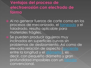 Ventajas del proceso de electroerosión con electrodo de forma Al no generar fuerzas de corte como en los procesos de mecanizado, el torneado y el taladrado, resulta aplicable para materiales frágiles.Se pueden producir agujeros muy inclinados en superficies curvas sin problemas de deslizamiento. Así como de elevada relación de aspecto (cociente entre la longitud y el diámetro), es decir, con pequeño diámetro y gran profundidad imposibles con un taladro convencional.