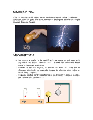 ELECTROESTATICA<br /> Es el conjunto de cargas electricas que puede acumular un cuerpo no conductor o conductor, como un globo o un clavo, tambien se encarga de estudiar las  cargas elecricas de ciertas fuerzas. <br />    <br />CARACTERISTICAS<br />Se genera a través de la electrificación de contactos eléctricos o la separación de cargas eléctricas osea  cuando dos materiales hacen contacto y después se separan.<br />Cuando se frota dos objetos, se observa que tanto una como otra se electrizan ejerciendo por separado fuerzas de diferente signo sobre un tercer cuerpo cargado.<br />Se puede efectuar por diversas formas de electrizacion ya sea por contacto, por frotamiento o  por inducción.<br />        <br />EFECTOS QUE PRODUCE LA ELECTROSTATICA EN UN PC<br />Como la electrostatica son cargas electricas,  solo se  necesita una  pequeña carga de 100 voltios o menos para causarle daños  irreversibles  a un pc, sin embargo en la mayoría de los casos no es visible a simple vista, pero para evitar este tipo de problemas dicho aparato electronico debe tener un regulador  el cual docifica la energia permitiendo un buen funcionamiento de este, para impedir que un carga electrica lo afecte y termine dañondolo o quemandolo.<br />              <br />
