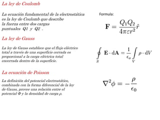 La ley de Coulomb
La ecuación fundamental de la electrostática
es la ley de Coulomb que describe
la fuerza entre dos cargas
puntuales Q1 y Q2 .
Formula:
La ley de Gauss
La ley de Gauss establece que el flujo eléctrico
total a través de una superficie cerrada es
proporcional a la carga eléctrica total
encerrada dentro de la superficie.
La ecuación de Poisson
La definición del potencial electrostático,
combinada con la forma diferencial de la ley
de Gauss, provee una relación entre el
potencial Φ y la densidad de carga ρ.
 