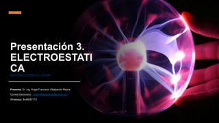 Presentación 3.
ELECTROESTATI
CA
Electrostática - Proyecto G - YouTube
Presenta: Dr. Ing. Ángel Francisco Villalpando Reyna
Correo Electronico : angelvillalpando82@gmail.com
Whatsapp: 8448087172
 