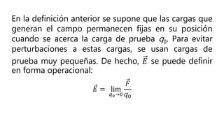En la definición anterior se supone que las cargas que
generan el campo permanecen fijas en su posición
cuando se acerca la carga de prueba q0. Para evitar
perturbaciones a estas cargas, se usan cargas de
prueba muy pequeñas. De hecho, 𝐸 se puede definir
en forma operacional:
𝐸 = lim
𝑞0→0
𝐹
𝑞0
 