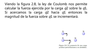 Viendo la figura 2.8, la ley de Coulomb nos permite
calcular la fuerza ejercida por la carga q2 sobre la q1.
Si acercamos la carga q2 hacia q1 entonces la
magnitud de la fuerza sobre q1 se incrementará.
 