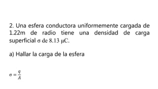 2. Una esfera conductora uniformemente cargada de
1.22m de radio tiene una densidad de carga
superficial σ de 8.13 μC.
a) Hallar la carga de la esfera
σ =
𝑞
𝐴
 