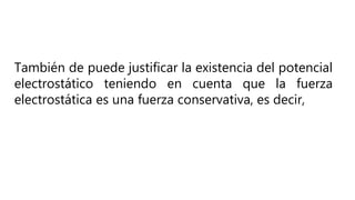 También de puede justificar la existencia del potencial
electrostático teniendo en cuenta que la fuerza
electrostática es una fuerza conservativa, es decir,
 