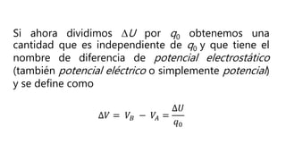 Si ahora dividimos DU por q0 obtenemos una
cantidad que es independiente de q0 y que tiene el
nombre de diferencia de potencial electrostático
(también potencial eléctrico o simplemente potencial)
y se define como
∆𝑉 = 𝑉𝐵 − 𝑉𝐴 =
∆𝑈
𝑞0
 