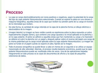 PROCESO 
 La capa se carga electrostáticamente con iones positivos o negativos, según la polaridad de la carga 
del tipo de capa aislante fotoconductora seleccionada. Cuando se expone la placa en una cámara o 
máquina fotográfica, aquellas áreas de la capa que reciben luz pierden parte de su carga en función 
de la intensidad que reciben. 
 De esta forma, la cantidad de carga retenida en la capa de la plancha forma un dibujo eléctrico o 
electrostático de la imagen. 
 (imagen latente) La imagen se hace visible cuando se espolvorea sobre la placa expuesta un polvo 
especialmente cargado (tóner), que contiene una carga opuesta a la inicial aplicada en la plancha y 
en la capa aislante. El polvo se adhiere a aquellas áreas que han mantenido su carga y la impresión 
se obtiene al cubrir la plancha con un papel y después aplicar sobre el reverso del papel una carga de 
la misma polaridad que la carga inicial aplicada sobre la capa aislante fotoconductora. La imagen de 
polvo se funde en el papel cuando se expone al calor, fijando así la imagen. 
 Todo el proceso xerográfico se puede llevar a cabo en menos de un segundo si se utiliza un equipo 
mecanizado de alta velocidad. Además, el proceso resulta bastante económico, puesto que la capa 
aislante fotoconductora puede ser reutilizada miles de veces. Una de las aplicaciones basadas 
íntegramente en este proceso es la copia de documentos de oficina y la copia de pequeños 
volúmenes de datos. 
 