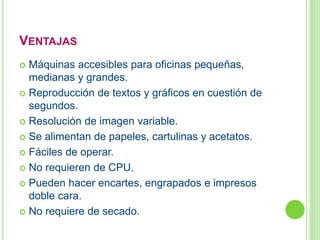 VENTAJAS 
 Máquinas accesibles para oficinas pequeñas, 
medianas y grandes. 
 Reproducción de textos y gráficos en cuestión de 
segundos. 
 Resolución de imagen variable. 
 Se alimentan de papeles, cartulinas y acetatos. 
 Fáciles de operar. 
 No requieren de CPU. 
 Pueden hacer encartes, engrapados e impresos 
doble cara. 
 No requiere de secado. 
 