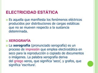 ELECTRICIDAD ESTÁTICA 
 Es aquella que manifiesta los fenómenos eléctricos 
producidos por distribuciones de cargas estáticas 
que no se mueven respecto a la sustancia 
detemrinada. 
 XEROGRAFÍA 
 La xerografía (pronunciado serografía) es un 
proceso de impresión que emplea electrostática en 
seco para la reproducción o copiado de documentos 
o imágenes. La palabra xerografía deriva 
del griego xeros, que significa ‘seco’, y grafos, que 
significa ‘escritura’. 
 