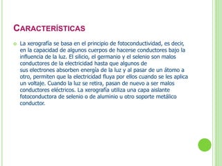 CARACTERÍSTICAS 
 La xerografía se basa en el principio de fotoconductividad, es decir, 
en la capacidad de algunos cuerpos de hacerse conductores bajo la 
influencia de la luz. El silicio, el germanio y el selenio son malos 
conductores de la electricidad hasta que algunos de 
sus electrones absorben energía de la luz y al pasar de un átomo a 
otro, permiten que la electricidad fluya por ellos cuando se les aplica 
un voltaje. Cuando la luz se retira, pasan de nuevo a ser malos 
conductores eléctricos. La xerografía utiliza una capa aislante 
fotoconductora de selenio o de aluminio u otro soporte metálico 
conductor. 
 