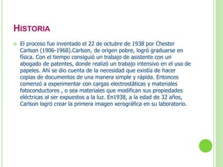 HISTORIA 
 El proceso fue inventado el 22 de octubre de 1938 por Chester 
Carlson (1906-1968).Carlson, de origen pobre, logró graduarse en 
física. Con el tiempo consiguió un trabajo de asistente con un 
abogado de patentes, donde realizó un trabajo intensivo en el uso de 
papeles. Ahí se dio cuenta de la necesidad que existía de hacer 
copias de documentos de una manera simple y rápida. Entonces 
comenzó a experimentar con cargas electrostáticas y materiales 
fotoconductores , o sea materiales que modifican sus propiedades 
eléctricas al ser expuestos a la luz. En1938, a la edad de 32 años, 
Carlson logró crear la primera imagen xerográfica en su laboratorio. 
 