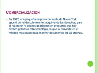 COMERCIALIZACIÓN 
 En 1947, una pequeña empresa del norte de Nueva York 
apostó por el descubrimiento, adquiriendo los derechos, para 
el realizaron 4 billones de páginas en productos que hoy 
existen gracias a esta tecnología, lo que la convierte en el 
método más usado para imprimir documentos en las oficinas. 
 