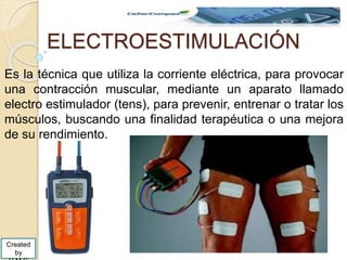 ELECTROESTIMULACIÓN
Es la técnica que utiliza la corriente eléctrica, para provocar
una contracción muscular, mediante un aparato llamado
electro estimulador (tens), para prevenir, entrenar o tratar los
músculos, buscando una finalidad terapéutica o una mejora
de su rendimiento.
Created
by
 