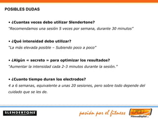 ¿Cuantas veces debo utilizar Slendertone? “ Recomendamos una sesión 5 veces por semana, durante 30 minutos” ¿Qué intensidad debo utilizar? “ La más elevada posible – Subiendo poco a poco” ¿Algún « secreto » para optimizar los resultados? “ Aumentar la intensidad cada 2-3 minutos durante la sesión.” ¿Cuanto tiempo duran los electrodos? 4 a 6 semanas, equivalente a unas 20 sesiones, pero sobre todo depende del cuidado que se les de. POSIBLES DUDAS 