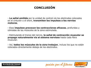 -  La señal emitida  por la unidad de control vía los electrodos colocados en el cinturón o el short,  transmiten los impulsos a los nervios motores . - Esos  impulsos provocan las contracciones eficaces , profundas y cómodas de los músculos de la zona estimulada. - Estimulando el tronco del nervio,  la señal de contracción muscular se propaga naturalmente vía el sistema nervioso  hasta cada fibra muscular. - Así,  todos los músculos de la zona trabajan , incluso los que no están colocados directamente debajo de los electrodos. CONCLUSIÓN  