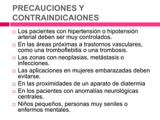  Los pacientes con hipertensión o hipotensión
arterial deben ser muy controlados.
 En las áreas próximas a trastornos vasculares,
como una tromboflebitis o una trombosis.
 Las zonas con neoplasias, metástasis o
infecciones.
 Las aplicaciones en mujeres embarazadas deben
evitarse.
 En las proximidades de un aparato de diatermia
 En los pacientes con anomalías neurológicas
centrales.
 Niños pequeños, personas muy seniles o
enfermos mentales.
PRECAUCIONES Y
CONTRAINDICAIONES
 