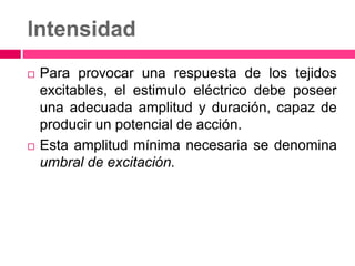 Intensidad
 Para provocar una respuesta de los tejidos
excitables, el estimulo eléctrico debe poseer
una adecuada amplitud y duración, capaz de
producir un potencial de acción.
 Esta amplitud mínima necesaria se denomina
umbral de excitación.
 