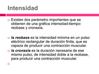 Intensidad
 Existen dos parámetro importantes que se
obtienen de una gráfica intensidad-tiempo:
reobase y cronaxia.
 la reobase es la intensidad mínima en un pulso
eléctrico rectangular de duración finita, que es
capaza de producir una contracción muscular.
 la cronaxia es la duración necesaria de ese
mismo pulso, de intensidad doble a la reobase,
para producir una contracción muscular.

 