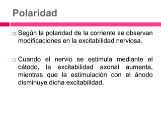 Polaridad
 Según la polaridad de la corriente se observan
modificaciones en la excitabilidad nerviosa.
 Cuando el nervio se estimula mediante el
cátodo, la excitabilidad axonal aumenta,
mientras que la estimulación con el ánodo
disminuye dicha excitabilidad.
 