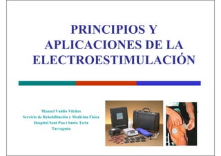 PRINCIPIOS Y 
APLICACIONES DE LA 
ELECTROESTIMULACIÓN 
Manuel Valdés Vilches 
Servicio de Rehabilitación y Medicina Física 
Hospital Sant Pau i Santa Tecla 
Tarragona 
 