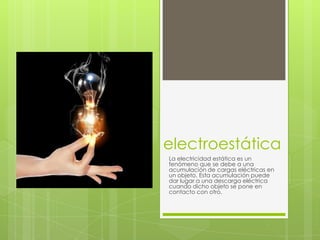 electroestática
La electricidad estática es un
fenómeno que se debe a una
acumulación de cargas eléctricas en
un objeto. Esta acumulación puede
dar lugar a una descarga eléctrica
cuando dicho objeto se pone en
contacto con otro.
 