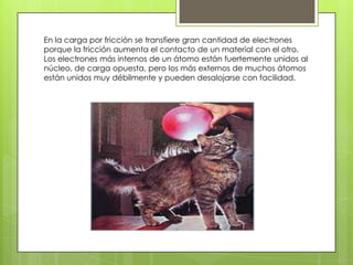 En la carga por fricción se transfiere gran cantidad de electrones
porque la fricción aumenta el contacto de un material con el otro.
Los electrones más internos de un átomo están fuertemente unidos al
núcleo, de carga opuesta, pero los más externos de muchos átomos
están unidos muy débilmente y pueden desalojarse con facilidad.
 