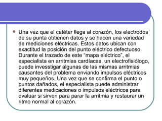 Una vez que el catéter llega al corazón, los electrodos de su punta obtienen datos y se hacen una variedad de mediciones eléctricas. Estos datos ubican con exactitud la posición del punto eléctrico defectuoso. Durante el trazado de este “mapa eléctrico”, el especialista en arritmias cardíacas, un electrofisiólogo, puede invesstigar algunas de las mismas arritmias causantes del problema enviando impulsos eléctricos muy pequeños. Una vez que se confirma el punto o puntos dañados, el especialista puede administrar diferentes medicaciones o impulsos eléctricos para evaluar si sirven para parar la arritmia y restaurar un ritmo normal al corazón.  