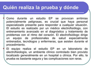 Quién realiza la prueba y dónde Como durante un estudio EP se provocan arritmias potencialmente peligrosas, es crucial que haya personal especializado presente para responder a cualquier situación. El estudio es realizado por un médico electrofisiólogo, con entrenamiento avanzado en el diagnóstico y tratamiento de problemas con el ritmo del corazón. El electrofisiólogo dirige un equipo de profesionales de salud especialmente entrenados, tecnólogos y enfermeras, que asisten durante el procedimiento. El equipo realiza el estudio EP en un laboratorio de electrofisiología, un ambiente clínico controlado bien provisto localizado generalmente en un hospital o clínica. Por ello, la prueba es bastante segura y las complicaciones son raras. 