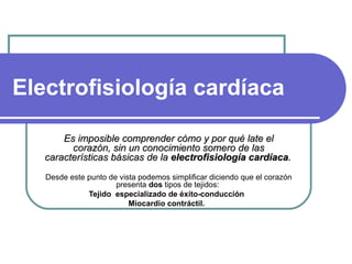 Electrofisiología cardíaca   Es imposible comprender cómo y por qué late el corazón, sin un conocimiento somero de las características básicas de la  electrofisiología cardíaca .   Desde este punto de vista podemos simplificar diciendo que el corazón presenta  dos  tipos de tejidos:  Tejido  especializado de éxito-conducción    Miocardio contráctil.    