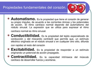 Propiedades fundamentales del corazón. Automatismo.  Es la propiedad que tiene el corazón de generar su propio impulso, de acuerdo a las corrientes iónicas y los potenciales de acción.  El ritmo cardíaco normal depende del automatismo del nódulo sinusal. La expresión que se utiliza para expresar el ritmo cardíaco normal es ritmo sinusal.   Conductibilidad.  Es la propiedad del tejido especializado de conducción y del miocardio contráctil que permite que, un estímulo eléctrico originado en el nódulo sinusal o en cualquier otro sitio, difunda con rapidez al resto del corazón   Excitabilidad.  Es la propiedad de responder a un estímulo originando un potencial de acción propagado.  Contractilidad.   Es la capacidad intrínseca del músculo cardíaco de desarrollar fuerza y acortarse.  