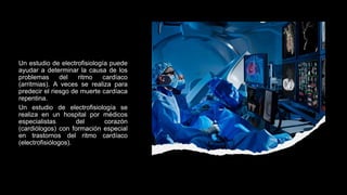Un estudio de electrofisiología puede
ayudar a determinar la causa de los
problemas del ritmo cardíaco
(arritmias). A veces se realiza para
predecir el riesgo de muerte cardíaca
repentina.
Un estudio de electrofisiología se
realiza en un hospital por médicos
especialistas del corazón
(cardiólogos) con formación especial
en trastornos del ritmo cardíaco
(electrofisiólogos).
 