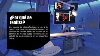 ¿Por qué se
realiza?
Un estudio de electrofisiología le da a tu
médico una visión muy detallada de cómo se
mueven las señales eléctricas a través de tu
corazón. El médico puede recomendarte un
estudio de electrofisiología en los siguientes
casos:
 