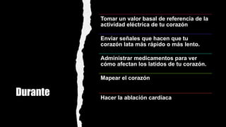 Durante
Tomar un valor basal de referencia de la
actividad eléctrica de tu corazón
Enviar señales que hacen que tu
corazón lata más rápido o más lento.
Administrar medicamentos para ver
cómo afectan los latidos de tu corazón.
Mapear el corazón
Hacer la ablación cardíaca
 