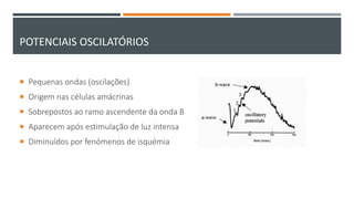 POTENCIAIS OSCILATÓRIOS
 Pequenas ondas (oscilações)
 Origem nas células amácrinas
 Sobrepostos ao ramo ascendente da onda B
 Aparecem após estimulação de luz intensa
 Diminuídos por fenómenos de isquémia
 