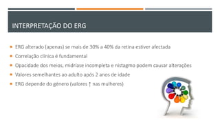 INTERPRETAÇÃO DO ERG
 ERG alterado (apenas) se mais de 30% a 40% da retina estiver afectada
 Correlação clínica é fundamental
 Opacidade dos meios, midríase incompleta e nistagmo podem causar alterações
 Valores semelhantes ao adulto após 2 anos de idade
 ERG depende do género (valores ↑ nas mulheres)
 
