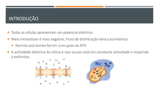 INTRODUÇÃO
 Todas as células apresentam um potencial eléctrico
 Meio intracelular é mais negativo, fruto de distribuição iónica assimétrica
 Mantida pela bomba Na+/K+ (com gasto de ATP)
 A actividade eléctrica da retina e vias visuais está em constante actividade e responde
a estímulos
 