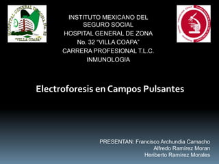 INSTITUTO MEXICANO DEL
           SEGURO SOCIAL
      HOSPITAL GENERAL DE ZONA
          No. 32 “VILLA COAPA”
      CARRERA PROFESIONAL T.L.C.
             INMUNOLOGIA



Electroforesis en Campos Pulsantes




                PRESENTAN: Francisco Archundia Camacho
                                  Alfredo Ramírez Moran
                              Heriberto Ramírez Morales
 