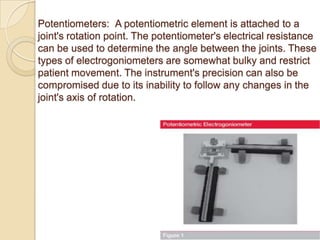 Potentiometers: A potentiometric element is attached to a
joint's rotation point. The potentiometer's electrical resistance
can be used to determine the angle between the joints. These
types of electrogoniometers are somewhat bulky and restrict
patient movement. The instrument's precision can also be
compromised due to its inability to follow any changes in the
joint's axis of rotation.
 
