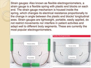 Strain gauges: Also known as flexible electrogoniometers, a
strain gauge is a flexible spring with plastic end blocks on each
end. The strain gauge mechanism is housed inside the
spring, which changes its electrical resistance proportionally to
the change in angle between the plastic end blocks' longitudinal
axes. Strain gauges are lightweight, portable, easily applied, do
not restrict movements nor interfere in patient activities and
adapt well to different body segments. These are currently the
most popular electrogoniometers.
 