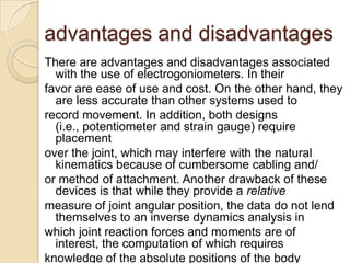 advantages and disadvantages
There are advantages and disadvantages associated
with the use of electrogoniometers. In their
favor are ease of use and cost. On the other hand, they
are less accurate than other systems used to
record movement. In addition, both designs
(i.e., potentiometer and strain gauge) require
placement
over the joint, which may interfere with the natural
kinematics because of cumbersome cabling and/
or method of attachment. Another drawback of these
devices is that while they provide a relative
measure of joint angular position, the data do not lend
themselves to an inverse dynamics analysis in
which joint reaction forces and moments are of
interest, the computation of which requires
knowledge of the absolute positions of the body
 